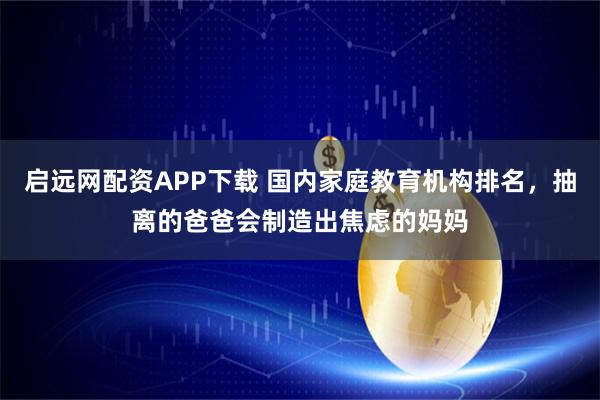 启远网配资APP下载 国内家庭教育机构排名，抽离的爸爸会制造出焦虑的妈妈