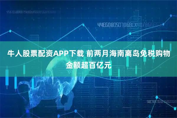 牛人股票配资APP下载 前两月海南离岛免税购物金额超百亿元