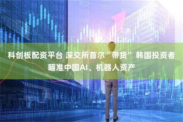 科创板配资平台 深交所首尔“带货” 韩国投资者瞄准中国AI、机器人资产