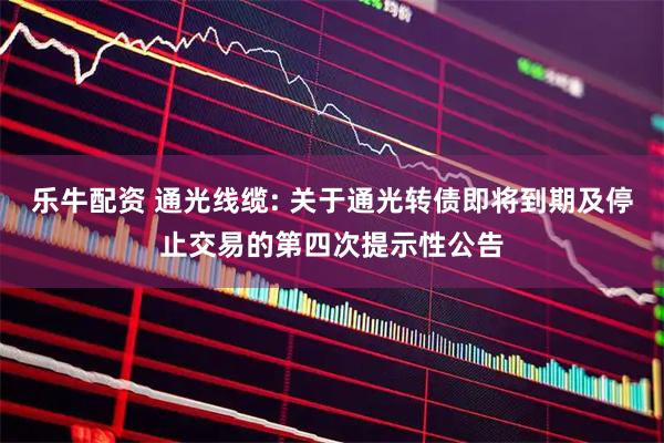 乐牛配资 通光线缆: 关于通光转债即将到期及停止交易的第四次提示性公告