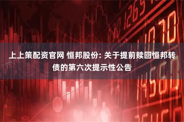 上上策配资官网 恒邦股份: 关于提前赎回恒邦转债的第六次提示性公告