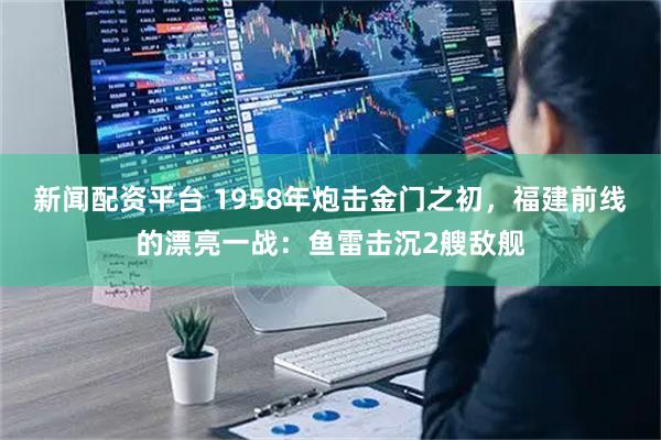 新闻配资平台 1958年炮击金门之初，福建前线的漂亮一战：鱼雷击沉2艘敌舰