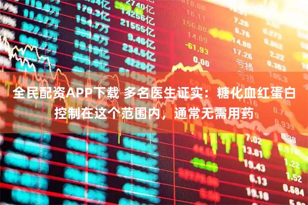全民配资APP下载 多名医生证实：糖化血红蛋白控制在这个范围内，通常无需用药