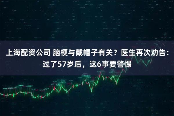 上海配资公司 脑梗与戴帽子有关？医生再次劝告：过了57岁后，这6事要警惕
