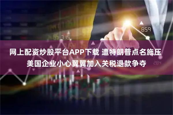 网上配资炒股平台APP下载 遭特朗普点名施压 美国企业小心翼翼加入关税退款争夺