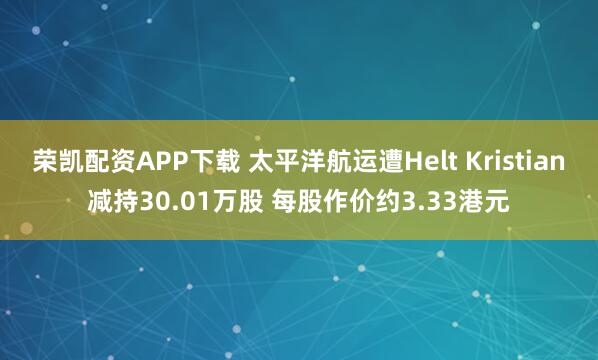 荣凯配资APP下载 太平洋航运遭Helt Kristian减持30.01万股 每股作价约3.33港元
