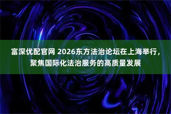 富深优配官网 2026东方法治论坛在上海举行，聚焦国际化法治服务的高质量发展
